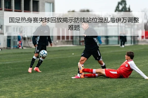 国足热身赛失球回放揭示防线站位混乱与伊万调整难题